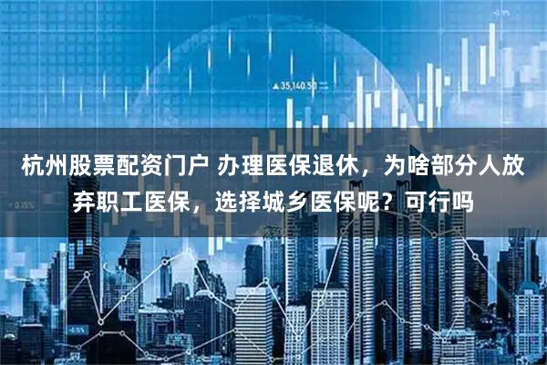 杭州股票配资门户 办理医保退休，为啥部分人放弃职工医保，选择城乡医保呢？可行吗