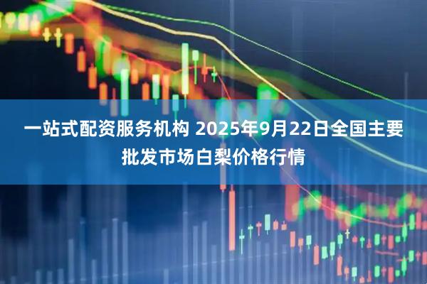一站式配资服务机构 2025年9月22日全国主要批发市场白梨价格行情