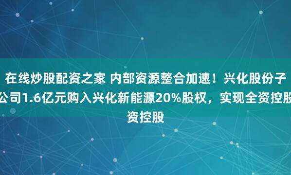 在线炒股配资之家 内部资源整合加速！兴化股份子公司1.6亿元购入兴化新能源20%股权，实现全资控股