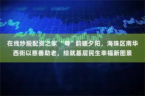 在线炒股配资之家 “粤”韵暖夕阳，海珠区南华西街以慈善助老，绘就基层民生幸福新图景