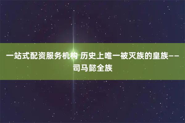 一站式配资服务机构 历史上唯一被灭族的皇族——司马懿全族