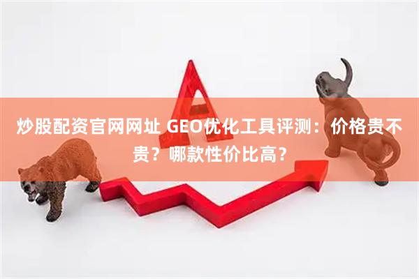 炒股配资官网网址 GEO优化工具评测：价格贵不贵？哪款性价比高？