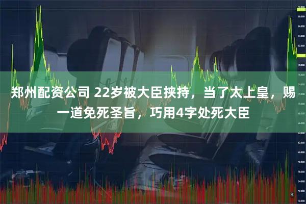 郑州配资公司 22岁被大臣挟持，当了太上皇，赐一道免死圣旨，巧用4字处死大臣