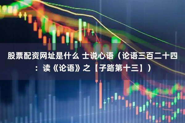 股票配资网址是什么 士说心语（论语三百二十四：读《论语》之【子路第十三】）