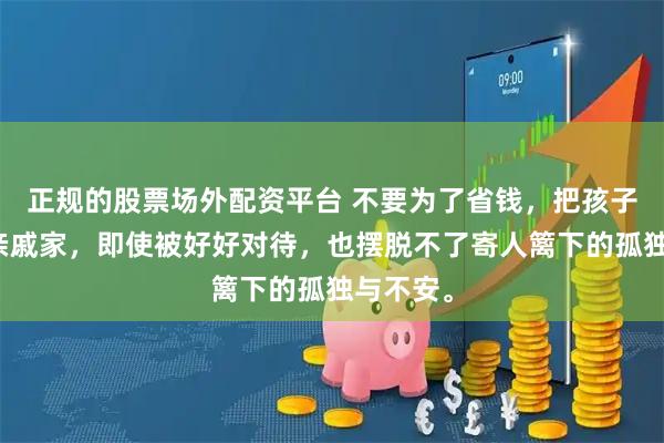 正规的股票场外配资平台 不要为了省钱，把孩子寄宿在亲戚家，即使被好好对待，也摆脱不了寄人篱下的孤独与不安。