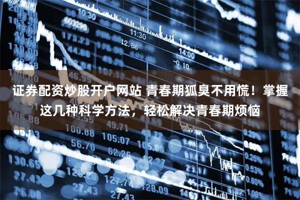 证券配资炒股开户网站 青春期狐臭不用慌！掌握这几种科学方法，轻松解决青春期烦恼