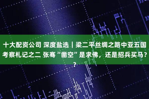 十大配资公司 深度盐选｜梁二平丝绸之路中亚五国考察札记之二 张骞“凿空”是求佛，还是招兵买马？