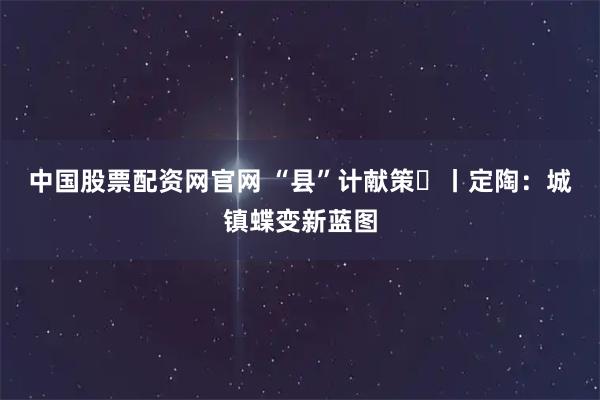 中国股票配资网官网 “县”计献策⑮丨定陶：城镇蝶变新蓝图