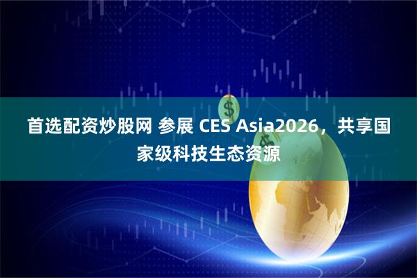 首选配资炒股网 参展 CES Asia2026，共享国家级科技生态资源