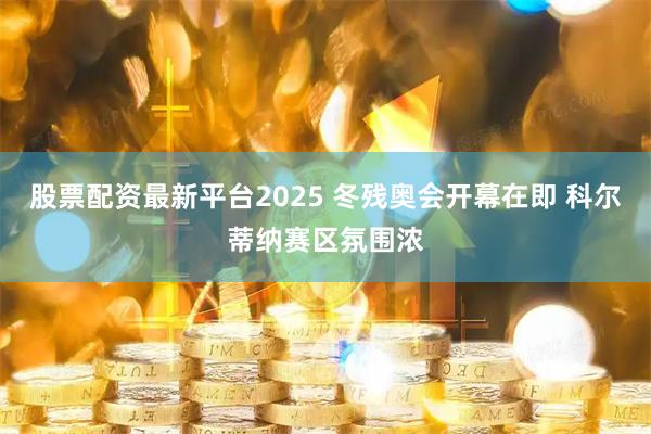 股票配资最新平台2025 冬残奥会开幕在即 科尔蒂纳赛区氛围浓