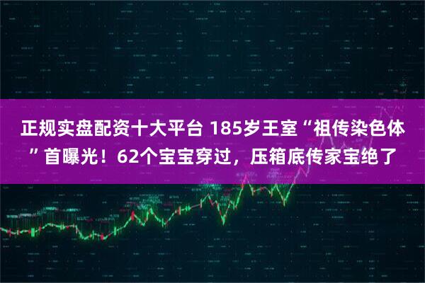 正规实盘配资十大平台 185岁王室“祖传染色体”首曝光！62个宝宝穿过，压箱底传家宝绝了