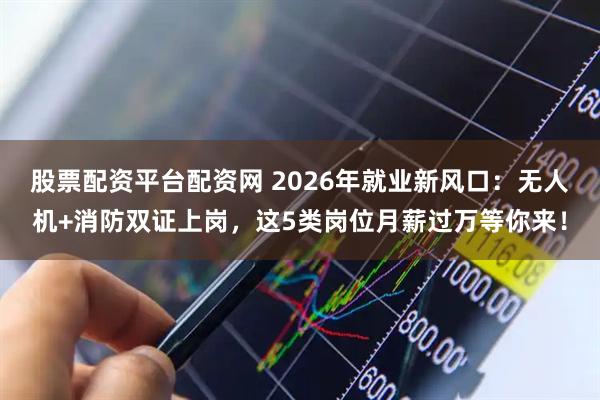 股票配资平台配资网 2026年就业新风口：无人机+消防双证上岗，这5类岗位月薪过万等你来！