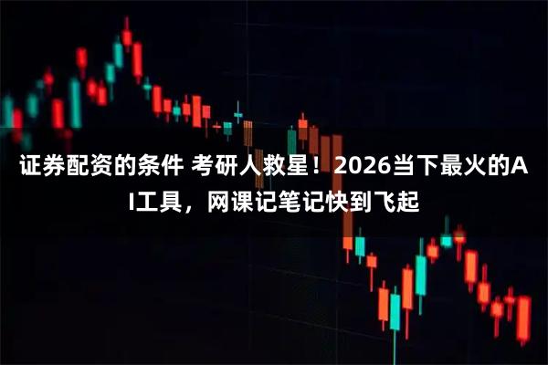 证券配资的条件 考研人救星！2026当下最火的AI工具，网课记笔记快到飞起