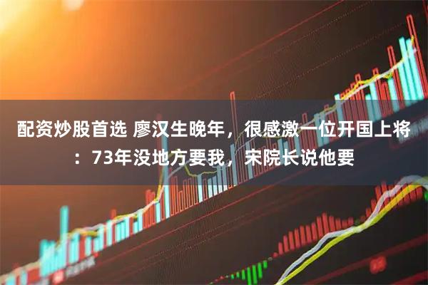 配资炒股首选 廖汉生晚年，很感激一位开国上将：73年没地方要我，宋院长说他要