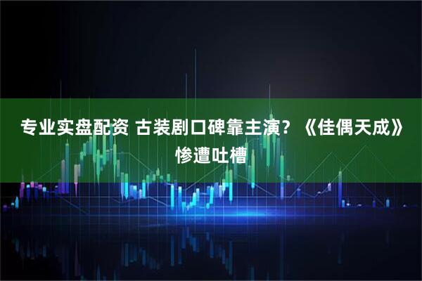 专业实盘配资 古装剧口碑靠主演？《佳偶天成》惨遭吐槽