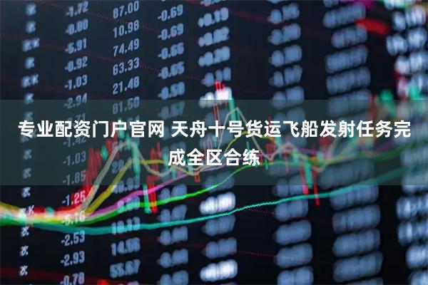 专业配资门户官网 天舟十号货运飞船发射任务完成全区合练