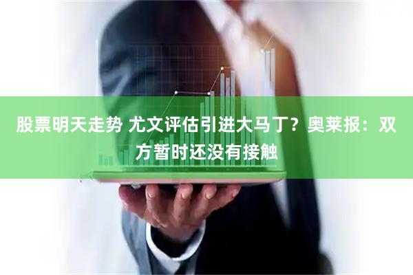股票明天走势 尤文评估引进大马丁？奥莱报：双方暂时还没有接触