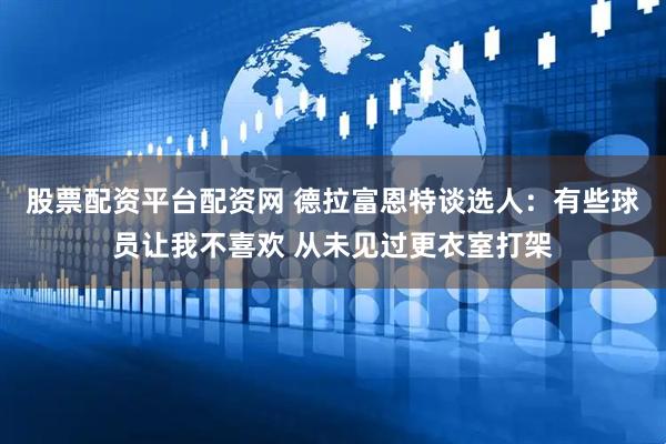 股票配资平台配资网 德拉富恩特谈选人：有些球员让我不喜欢 从未见过更衣室打架