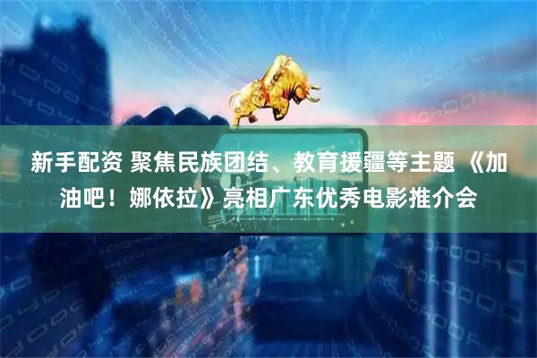 新手配资 聚焦民族团结、教育援疆等主题 《加油吧！娜依拉》亮相广东优秀电影推介会